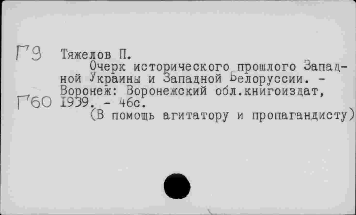 ﻿Г3 Тяжелов П.
Очерк исторического прошлого Западной Украины и Западной Ьелоруссии. -
, Воронеж: Воронежский обл.книгоиздат, ГбО 1939 - 46с.
(В помощь агитатору и пропагандисту)